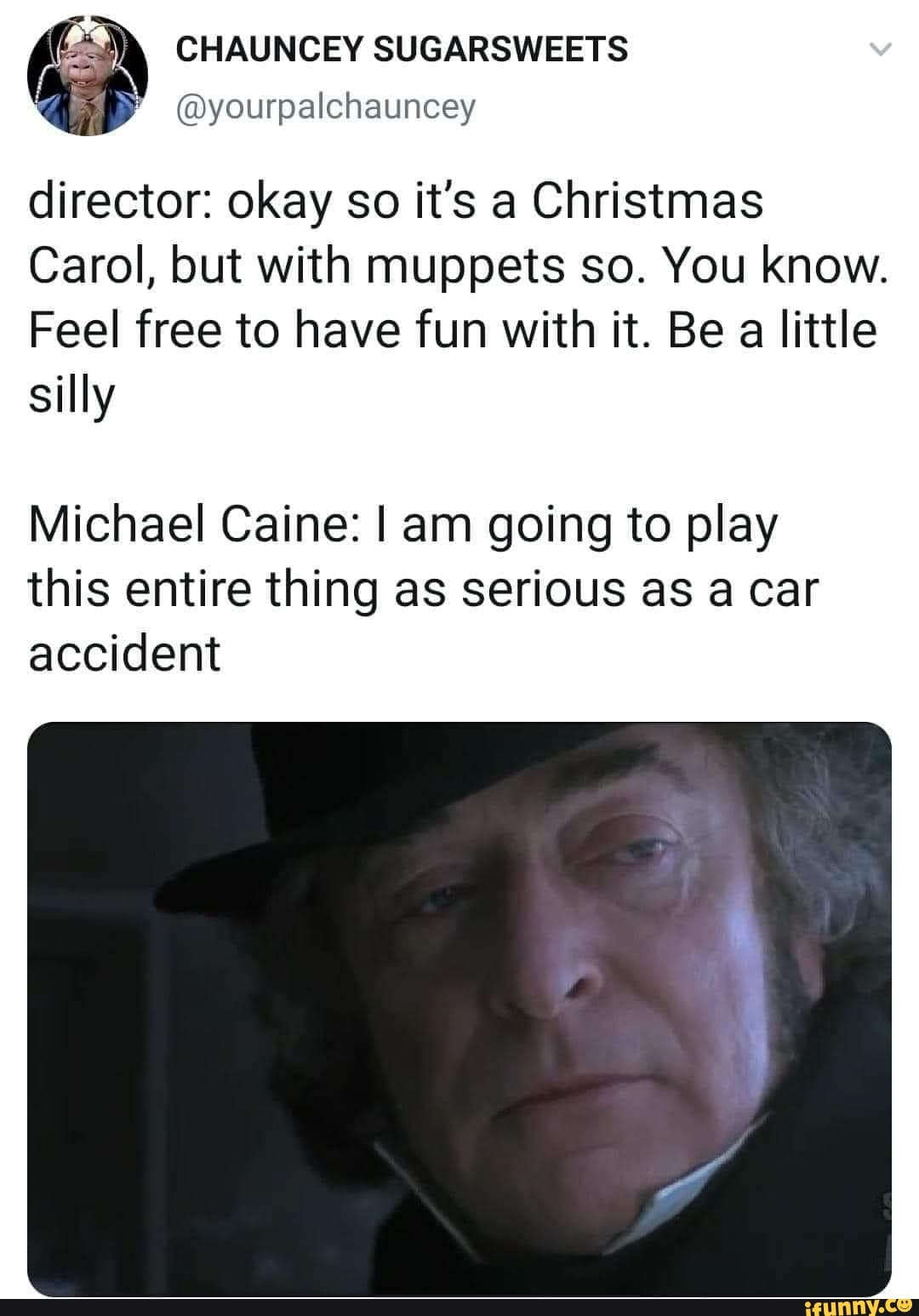 CHAUNCEY SUGARSWEETS
@yourpalchauncey
director: okay so it's a Christmas
Carol, but with muppets so. You know.
Feel free to have fun with it. Be a little silly
Michael Caine: I am going to play this entire thing as serious as a car accident