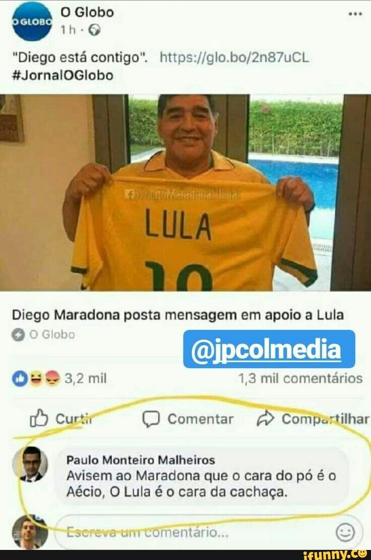 "Diego esta contigo". https://glo.bo/2n87uCL
a Curtir Comentar ie Compartilhar
Paulo Monteiro Malheiros
Avisem ao Maradona que o cara do pó é o
Aécio, O Lula é o cara da cachaça.