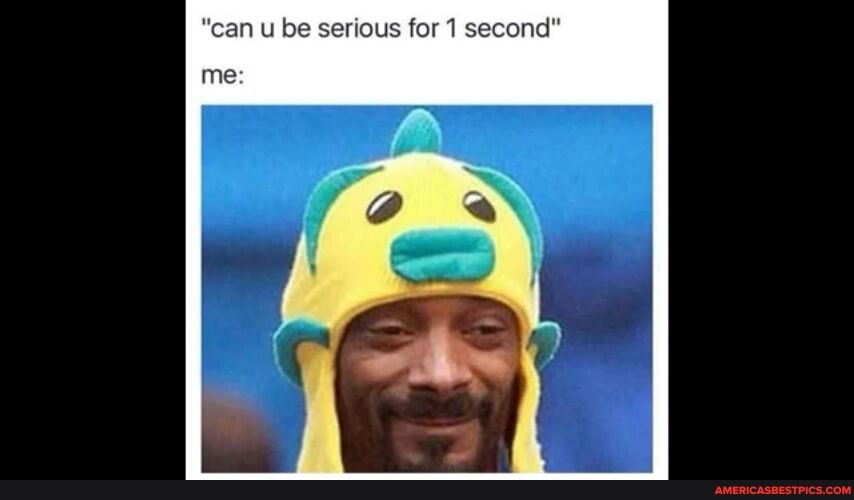 "can u be serious for 1 second"
me: