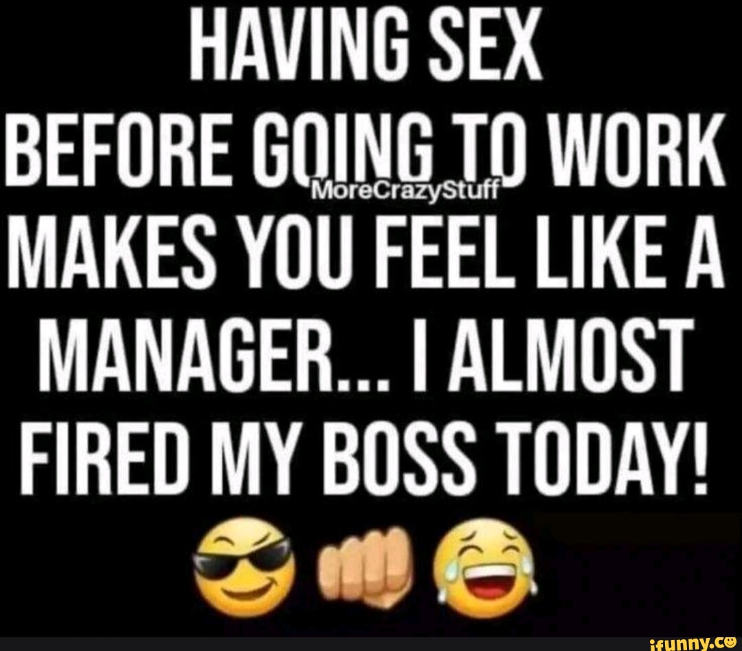 HAVING SEX BEFORE GOING T) WORK MAKES YOU FEEL LIKE A MANAGER... I ALMOST  FIRED MY BOSS TODAY! - iFunny