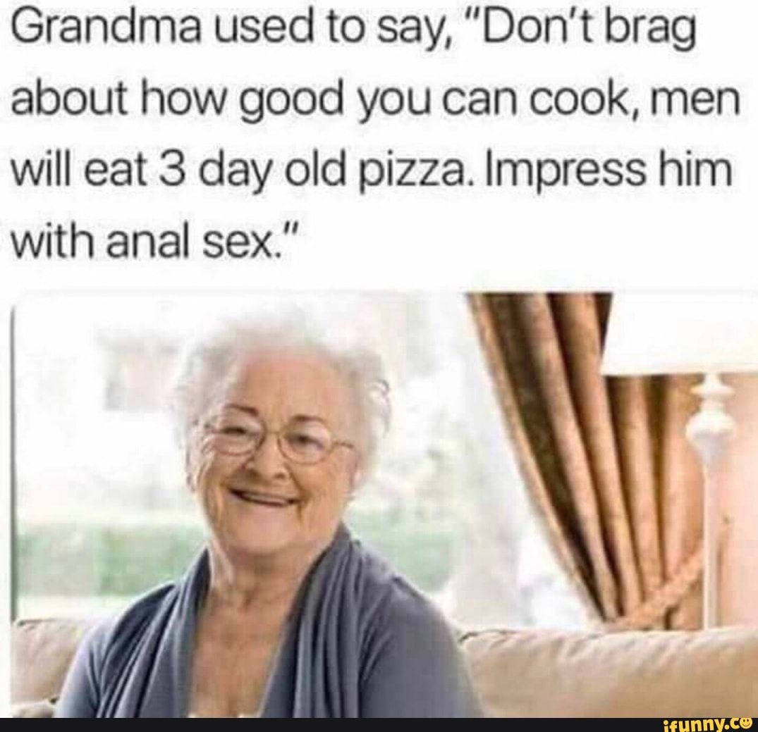 Grandma used to say, "Don't brag about how good you can cook, men will eat 3 day old pizza. Impress him with anal sex."