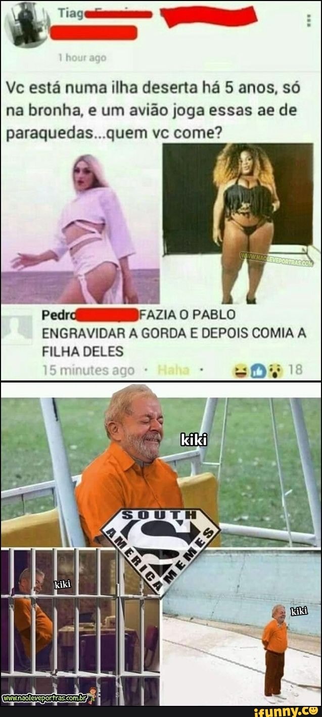 Vc está numa ilha deserta há 5 anos, só
na bronha, e um avião joga essas ae de
paraquedas...quem vc come?
ENGRAVIDAR A GORDA E DEPOIS COMIA A
FILHA DELES