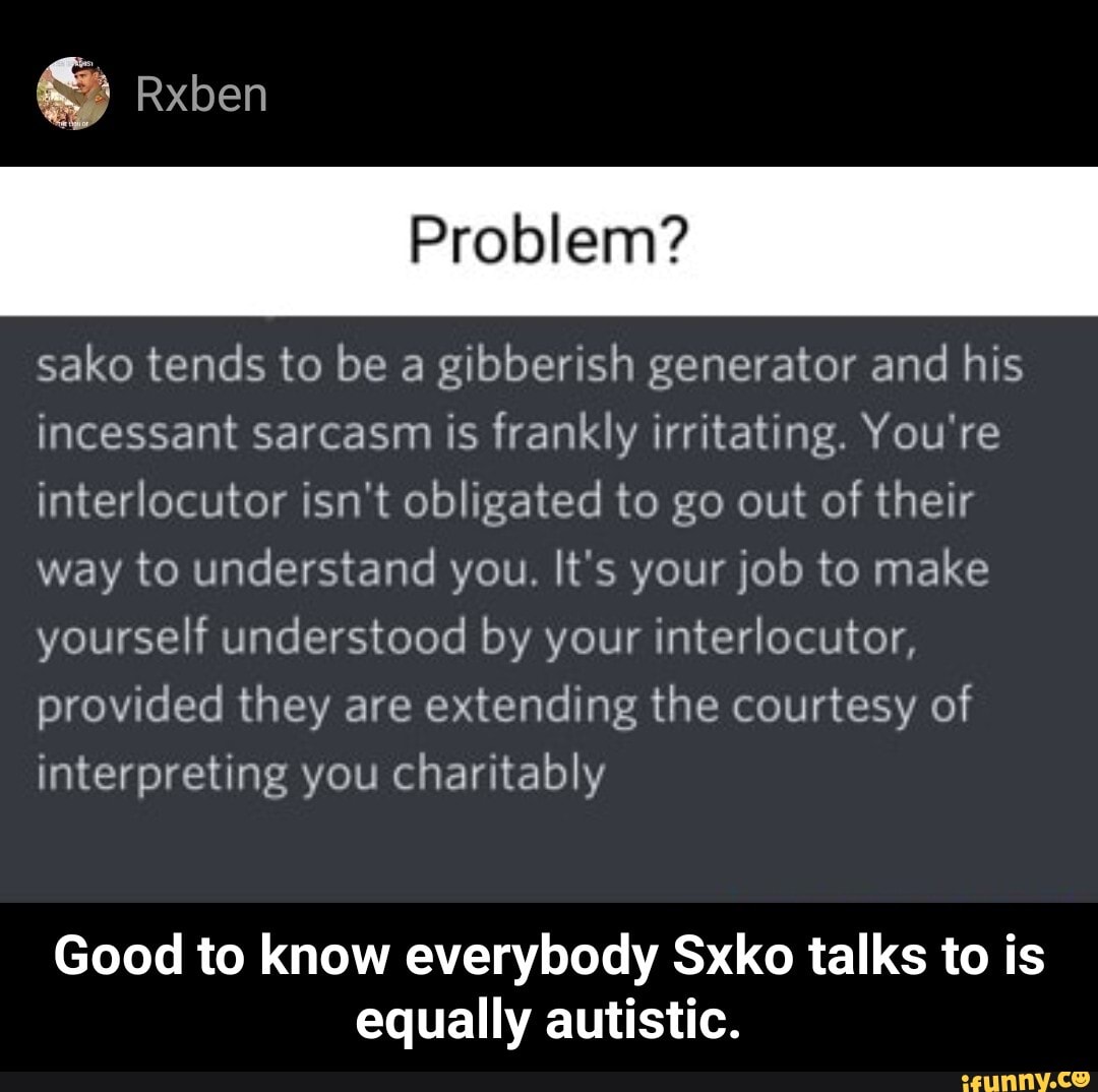 Rxben
sako tends to be a gibberish generator and his incessant sarcasm is frankly irritating. You're interlocutor isn't obligated to go out of their way to understand you. It's your job to make yourself understood by your interlocutor, provided they are extending the courtesy of interpreting you charitably
Good to know everybody Sxko talks to is equally autistic. - Good to know everybody Sxko talks to is equally autistic.