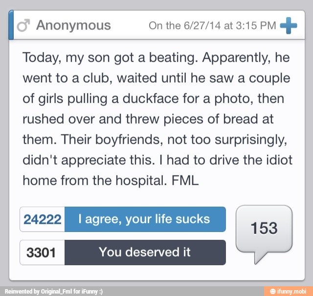 Anonymous efe
Today, my son got a beating. Apparently, he
went to a club, waited until he saw a couple
of girls pulling a duckface for a photo, then
rushed over and threw pieces of bread at
them. Their boyfriends, not too surprisingly,
didn't appreciate this. I had to drive the idiot
home from the hospital. FML
24222 I agree, your life sucks sa
153