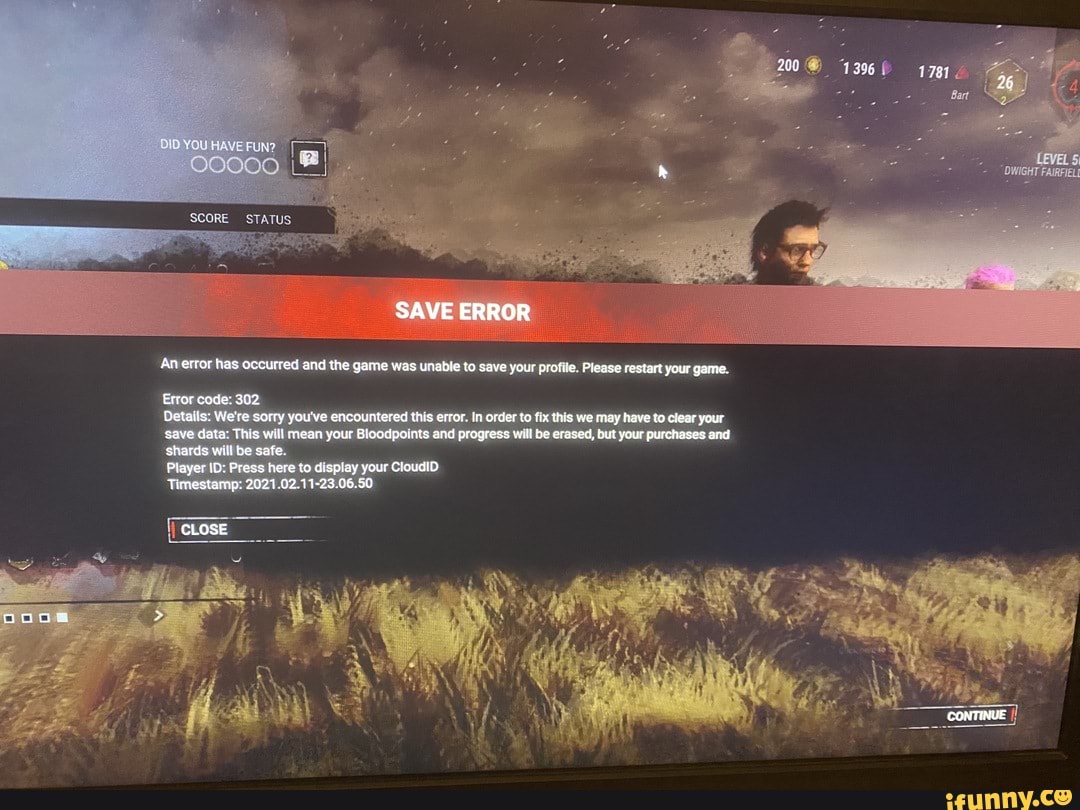 YOU
STATUS
SAVE ERROR
An ewer has occurred and the game was unable to save your profile. Please restart your game.
Error code: 302
Details: We're sorry you've encountered this error. In order te fix this we may have to clear your save data: This will mean your Bicodpomts and progress will be erased, but your purchases and shards will be sale
Pleyer ID: Press here to display your CloudID
Timestamp: 2021.02.41-23.06.5C
CLOSE
CONTINUE