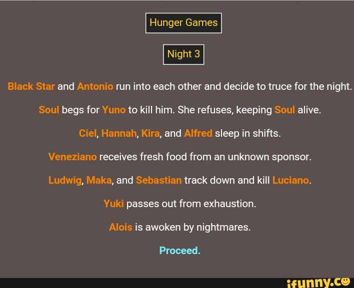 Black Star and Antonio run into each other and decide to truce for the night.
Soul begs for Yuno to kill him. She refuses, keeping Soul alive.
Ciel, Hannah, Kira, and Alfred sleep in shifts.
Veneziano receives fresh food from an unknown sponsor.
Ludwig, Maka, and Sebastian track down and kill Luciano.
Yuki passes out from exhaustion.
Alois is awoken by nightmares.
Proceed.