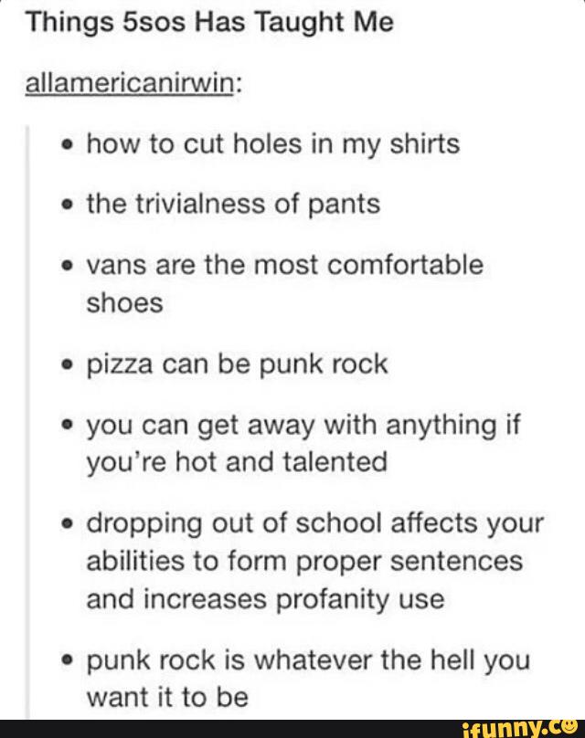 Things 5505 Has Taught Me
allamericanirwín:
.
how to cut holes in my shirts
o
the trivialness of pants
. vans are the most comfortable
shoes
.
pizza can be punk rock
' you can get away with anything if
you‘re hot and talented
.
dropping out of school affects your
abilities to form proper sentences
and increases profanity use
o
punk rock is whatever the hell you
want it to be