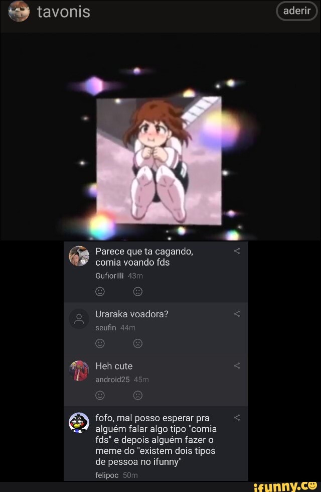 &5 tavonis
aderir
Parece que ta cagando, comia voando fds
13
Gufiorilli
Uraraka voadora? seufin
eh cute android25 fofo, mal posso esperar pra alguém falar algo tipo "comia fds" e depois alguém fazer o meme do "existem dois tipos de pessoa no ifunny"