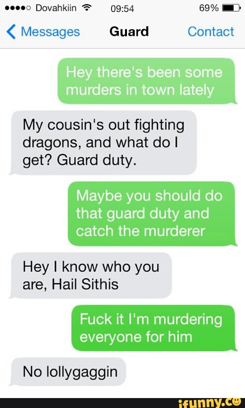uno Dovahkiin '? 09:54 69%
( Messages Guard Contact
Hey there's been some
murders in town Iately
My cousin's out fighting
dragons, and what do I
get? Guard duty.
Maybe you should do
that guard duty and
catch the murderer
Hey I know who you
are, Hail Sithis
Fuck it I'm murdering
everyone for him
No lollygaggin