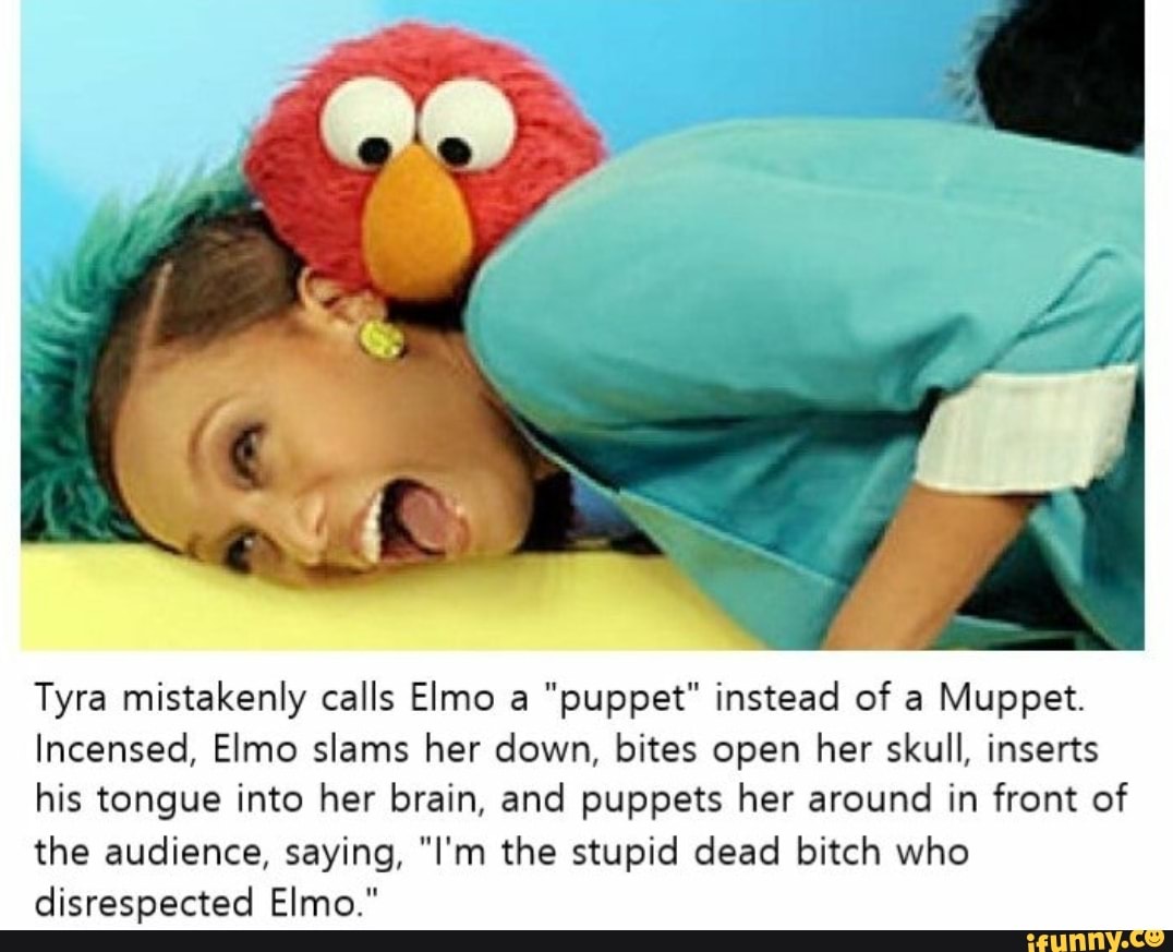 Tyra mistakenly calls Elmo a "puppet" instead of a Muppet.
Incensed, Elmo slams her down, bites open her skull, inserts his tongue into her brain, and puppets her around in front of the audience, saying, "I'm the stupid dead bitch who disrespected Elmo."