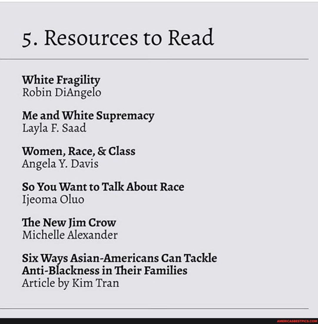 5. Resources to Read
White Fragility
Robin DiAngelo
Me and White Supremacy
Layla F. Saad
Women, Race, & Class
Angela Y. Davis
So You Want to Talk About Race
Ijeoma Oluo
The New Jim Crow
Michelle Alexander
Six Ways Asian-Americans Can Tackle
Anti-Blackness in Their Families
Article by Kim Tran
