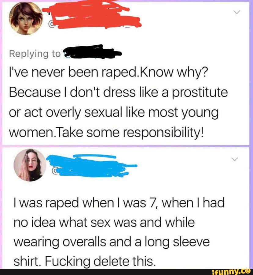 Replying
I've never been raped.Know why?
Because I don't dress like a prostitute or act overly sexual like most young women.Take some responsibility!
I was raped when I was 7, when I had
no idea what sex was and while
wearing overalls and a long sleeve chirt Erinbvinn dalata thic