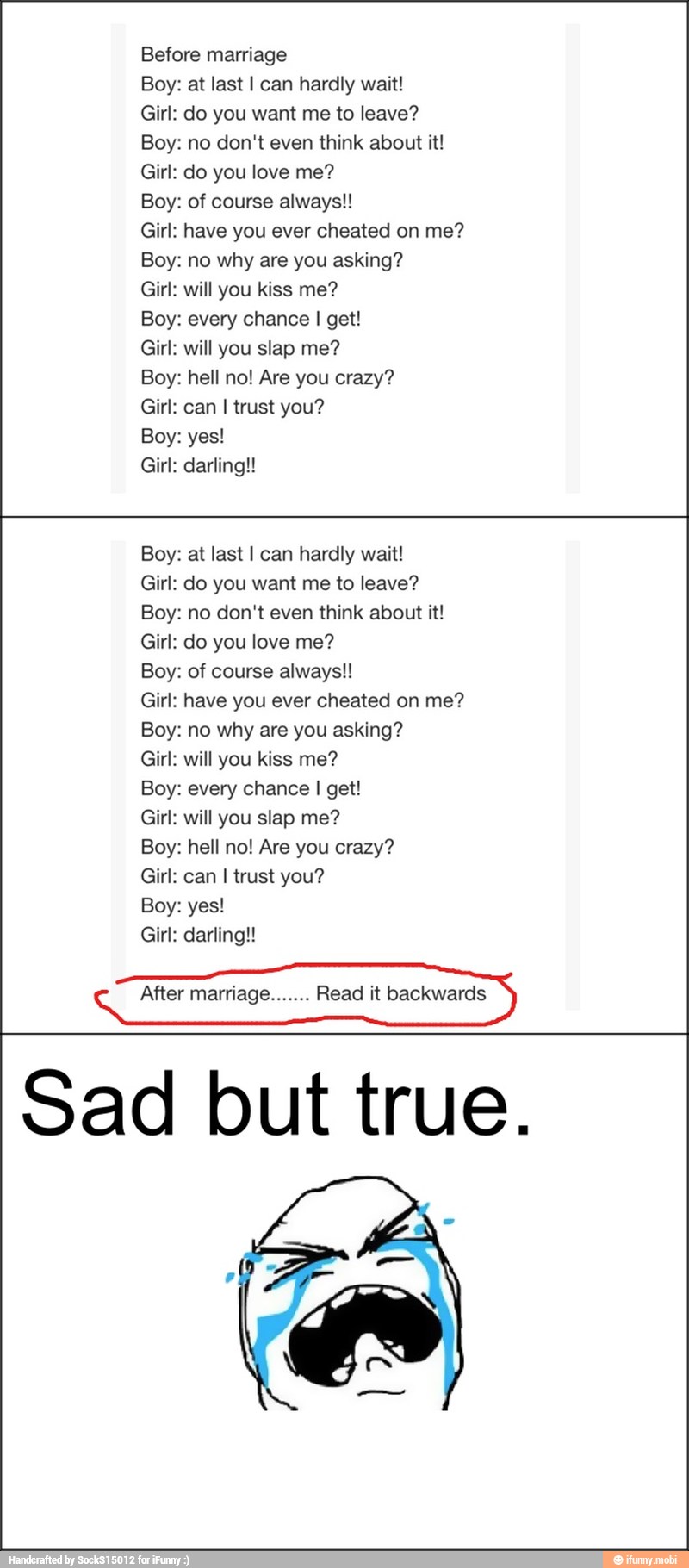 Boy: at last I can hardly wait!
Girl: do you want me to leave?
Boy: no don't even think about it!
Girl: do you love me?
Boy: of course always!!
Girl: have you ever cheated on me?
Boy: no why are you asking?
Girl: will you kiss me?
Boy: every chance I get!
Girl: will you slap me?
Boy: hell no! Are you crazy?
Girl: can I trust you?
Girl: darling!
Boy: at last I can hardly wait!
Girl: do you want me to leave?
Boy: no don't even think about it!
Boy: of course always!!
Girl: have you ever cheated on me?
Boy: no why are you asking?
Girl: will you kiss me?
Boy: every chance I get!
Girl: can I trust you?
€ After marriage. Read it backwards
Sad but true.