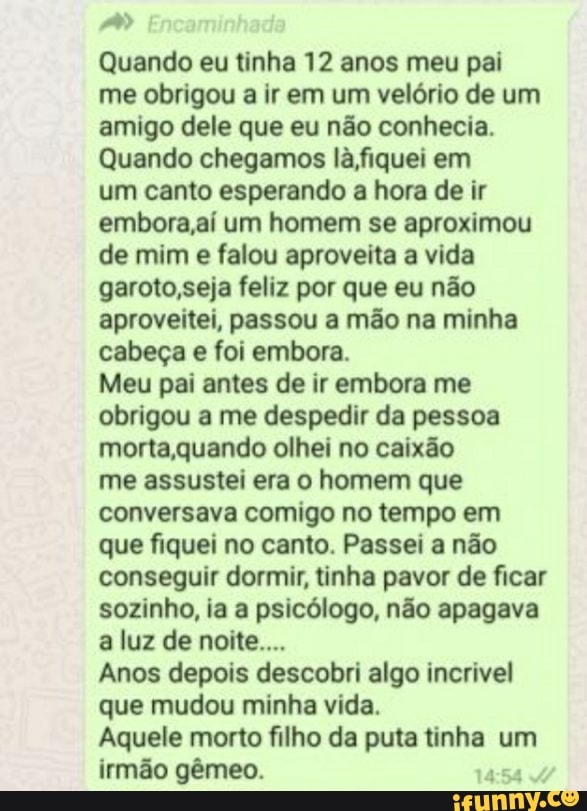 Quando eu tinha 12 anos meu pai me obrigou a ir em um velório de um amigo dele que eu não conhecia.
Quando chegamos lá fiquei em
um canto esperando hora de ir embora ,aí um homem se aproximou de mim e falou aproveita vida garoto,seja feliz por que eu não aproveitei, passou a mão na minha cabeça e foi embora.
Meu pai antes de ir embora me obrigou me despedir da pessoa morta quando olhei no caixão
me assustei era o homem que conversava comigo no tempo em que fiquei no canto. Passei a não conseguir dormir, tinha pavor de ficar sozinho, ia a psicólogo, não apagava a luz de noite...
Anos depois descobri algo incrivel que mudou minha vida.
Aquele morto filho da puta tinha um irmão gêmeo.