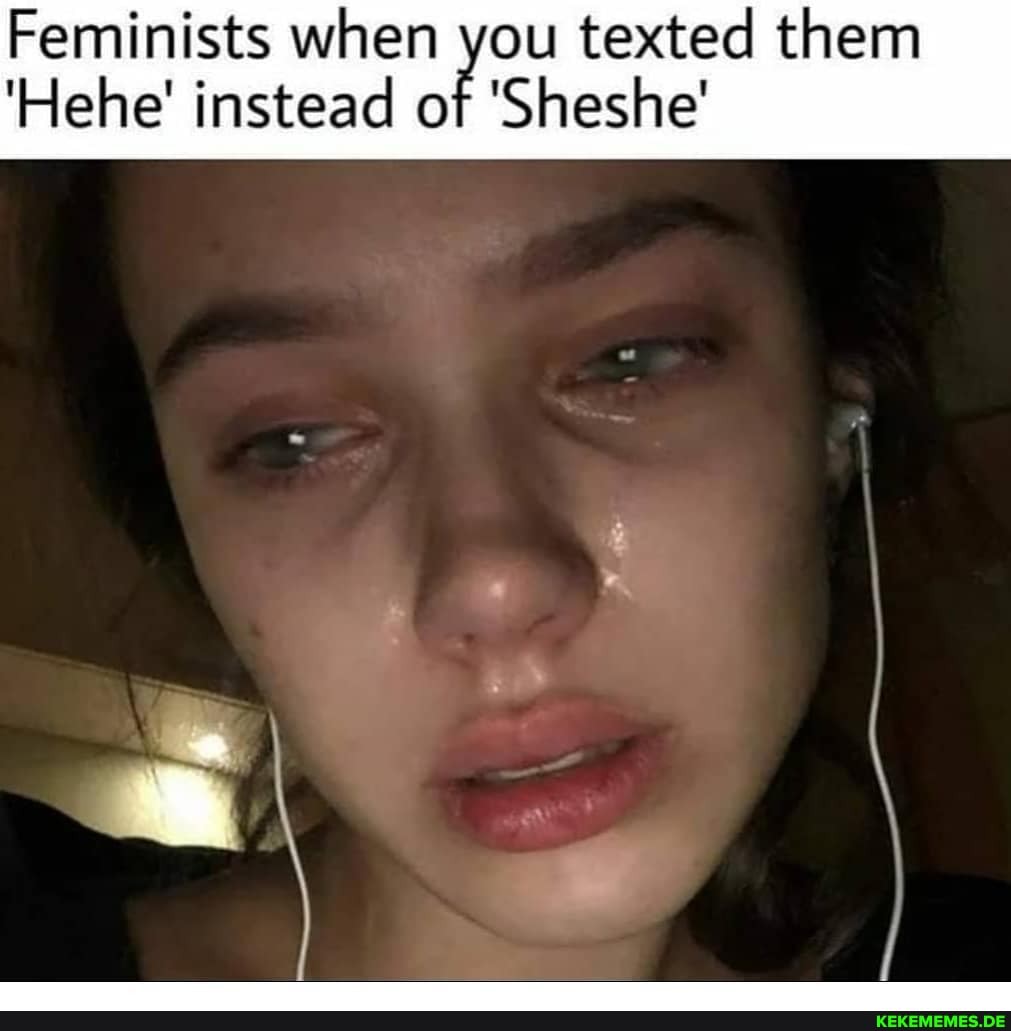 Feminists when you texted them
'Hehe' instead of 'Sheshe'