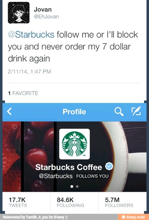 y
Starbucks follow me or I'll block
you and never order my 7 dollar
drink again
Starbucks Coffee O
@Starbucks FOLLOWS You