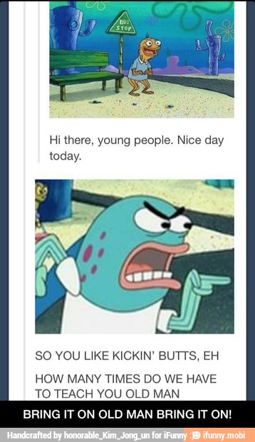 Hi there, young people. Nice day
SO YOU LIKE KICKIN' BUTTS, EH
HOW MANY TIMES DO WE HAVE
TO TEACH YOU OLD MAN
BRING IT ON OLD MAN BRING IT ON! - BRING IT ON OLD MAN BRING IT ON!