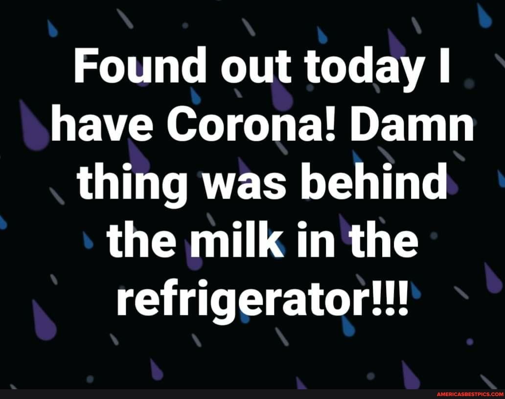 Found out today I have Corona! Damn thing was behind the milk in the refrigerator!!!