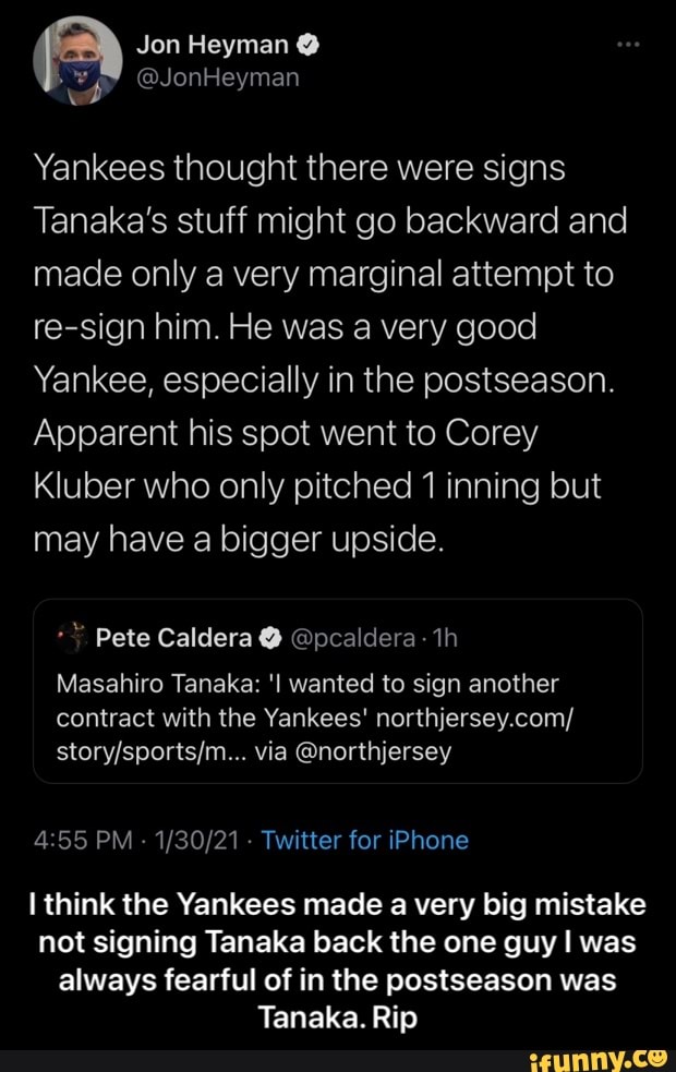Jon Heyman
AS (ON
Yankees thought there were signs
Tanaka's stuff might go backward and made only a very marginal attempt to re-sign him. He was a very good
Yankee, especially in the postseason.
Apparent his spot went to Corey
Kluber who only pitched 1 inning but may have a bigger upside.
Pete Caldera @ @pcaldera:
Masahiro Tanaka: 'l wanted to sign another
contract with the Yankees' northjersey.com/ via @northjersey
PM - - Twitter for iPhone
think the Yankees made a very big mistake not signing Tanaka back the one guy I was always fearful of in the postseason was
Tanaka. Rip - I think the Yankees made a very big mistake not signing Tanaka back the one guy I was always fearful of in the postseason was Tanaka. Rip