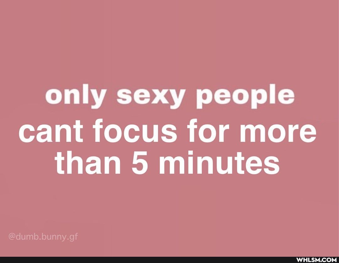 only sexy people
cant focus for more than 5 minutes
