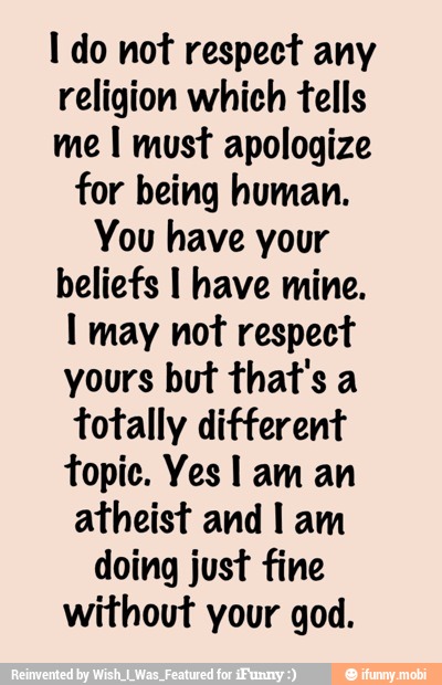 I do not respect any
religion which tells
me I must apologize
for being human.
You have your
beliefs I have mine.
I may not respect
yours but that's a
totally different
topic. Yes I am an
atheist and I am
doing just fine
without your god.