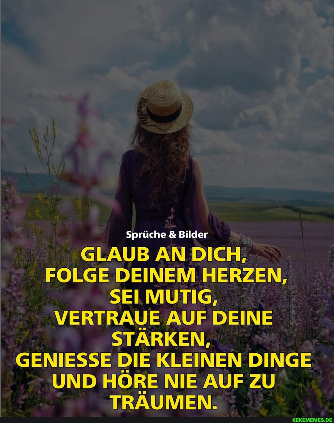 Sprüche & Bilder
GLAUB AN DICH,
FOLGE DEINEM HERZEN,
SEI MUTIG,
VERTRAUE AUF DEINE STARKEN,
GENIESSE DIE KLEINEN DINGE UND HÖRE NIE AUF ZU TRÄUMEN.
