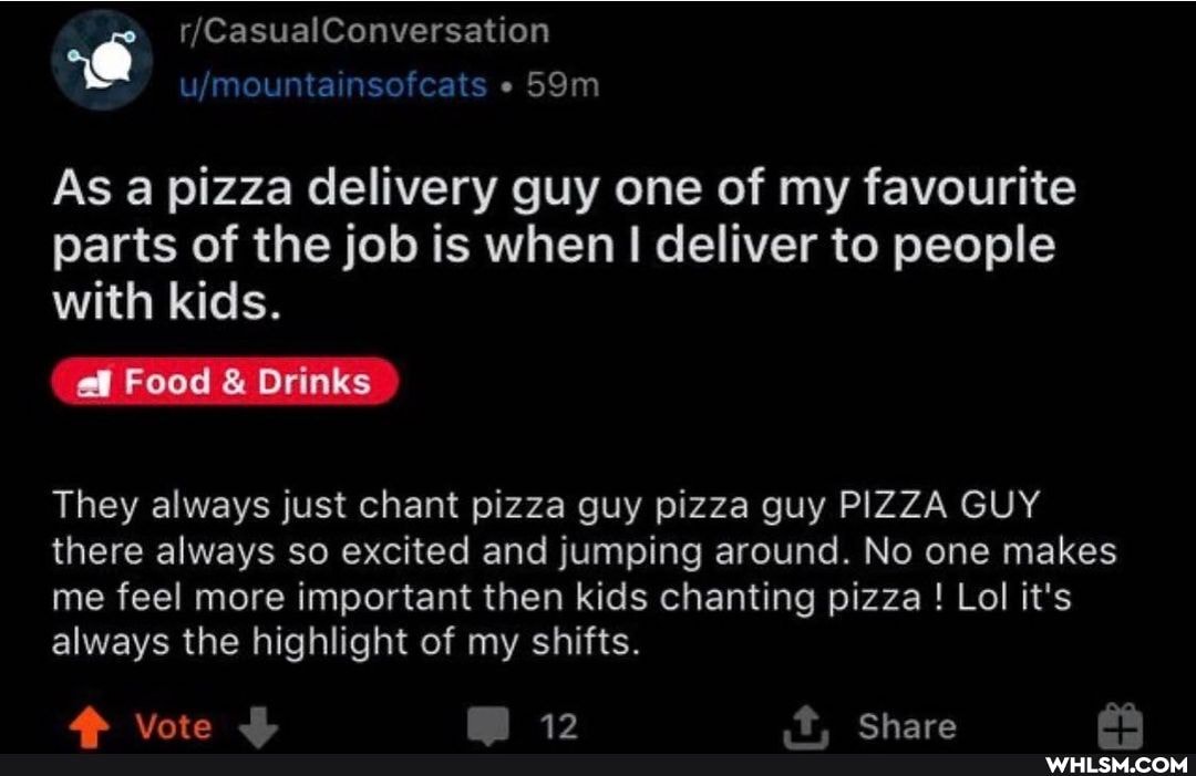 As a pizza delivery guy one of my favourite parts of the job is when I I deliver to people with kids.
Food & Drinks
They always just chant pizza guy pizza guy PIZZA GUY there always so excited and jumping around. No one makes me feel more important then kids chanting pizza ! Lol it's always the highlight of my shifts.
kL