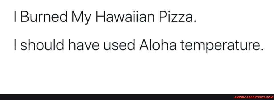 I Burned My Hawaiian Pizza.
I should have used Aloha temperature.