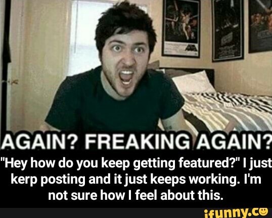 a
AGAIN? FREAKING'AGAIN?
"Hey how do you keep getting featured?" I just
kerp posting and it just keeps working. I'm
not sure how I feel about this. - "Hey how do you keep getting featured?" I just kerp posting and it just keeps working. I'm not sure how I feel about this.