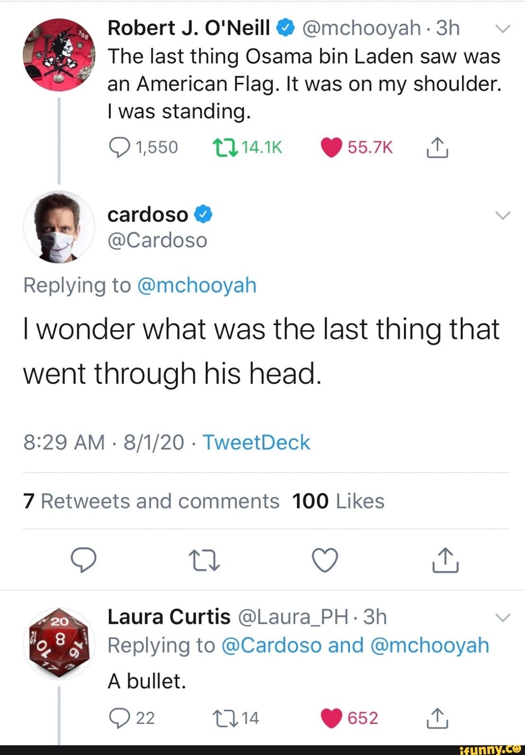 Robert J. O'Neill @mchooyah 3h e The last thing Osama bin Laden saw was
an American Flag. It was on my shoulder.
I was standing.
I
Y
(Cardoso
Replying to Amchooyah
I wonder what was the last thing that
went through his head.
8:29 AM
7 Retweets and comments 100 Likes
Laura Curtis @Laura_PH- 3h
Replying to @Cardoso and @mchooyah