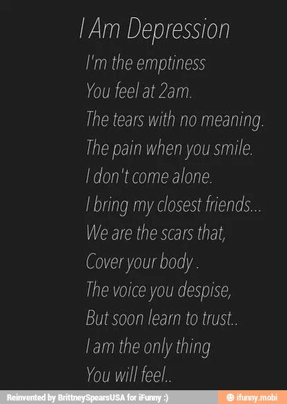 [Am Depression
I'm the emptiness
You feel at 2am.
The tears with no meaning.
The pain when you smile.
I don't come
alone.
I bring my closest friends...
We are the scars
that,
Cover your body.
The voice you despise,
But soon learn to trust.
lam the only thing
You will feel.