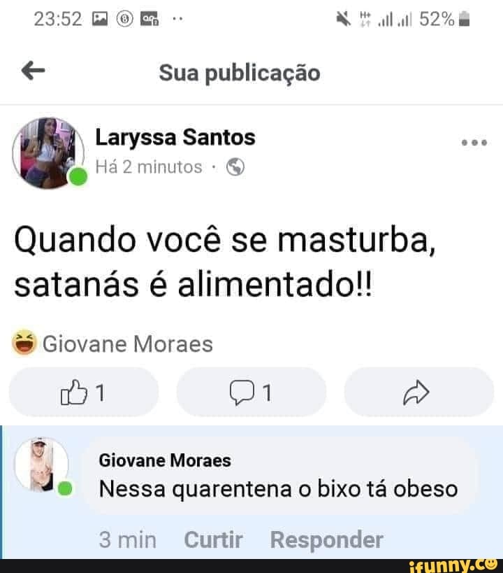e Sua publicação
Quando vocé se masturba,
satanas é alimentado!! Giovane Moraes Giovane Moraes
J
® Nessa quarentena o bixo tá obeso
3min Curtir Responder