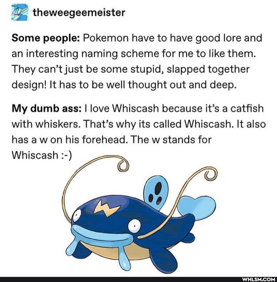 Some people: Pokemon have to have good lore and an interesting naming scheme for me to like them.
They can't just be some stupid, slapped together design! It has to be well thought out and deep.
My dumb ass: I love Whiscash because it's a catfish with whiskers. That's why its called Whiscash. It also has a on his forehead. The w stands for
Whiscash