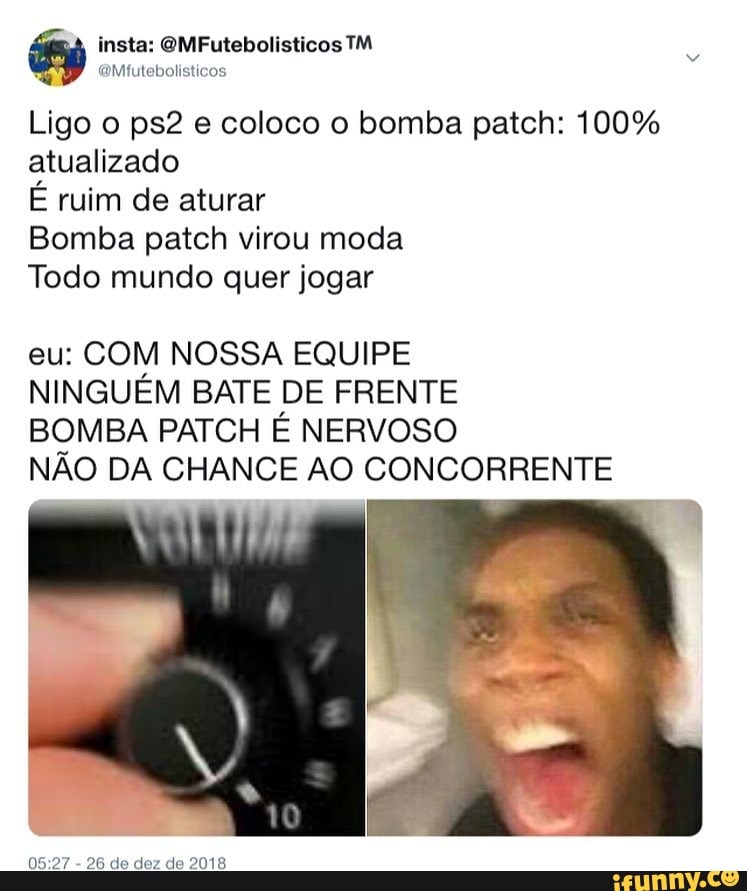 insta: OMFutebolisticos TM
o
q
@Mtutebolisticos
Ligo o ps2 e coloco o bomba patch: 100%
atualizado
É ruim de aturar
Bomba patch virou moda
Todo mundo quer jogar
eu: COM NOSSA EQUIPE
NINGUÉM BATE DE FRENTE
BOMBA PATCH É NERVOSO
NÃO DA CHANCE AO CONCORRENTE
05:27
26 de dez de 2018