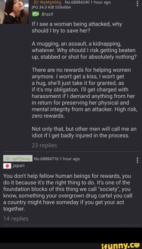 If I see a woman being attacked, why
should I try to save her?
A mugging, an assault, a kidnapping.
whatever. Why should I risk getting beaten
up, stabbed or shot for absolutely nothing?
There are no rewards for helping women
anymore. I won! get a kiss, I won't get
a hug, she'lljust take it for granted, as
il it's my obligation. I'll get charged with
harassment if I demand anything from her
in return for preserving her physical and
mental integrity from an attacker. High risk.
zero rewards.
Not only that, but other men will call me an
idim if I get badly injured in the process.
23 replies
_ Ne 688847161 hour ago
. Jªpan
Vou don't help fellow human beings for rewards, you
do i! because it‘s me right thing to do. It‘s one of the
foundation blocks of (his thing we call "society', you
know, something your overgrown drug cartel you call
a coumry might have someday if you get your am -