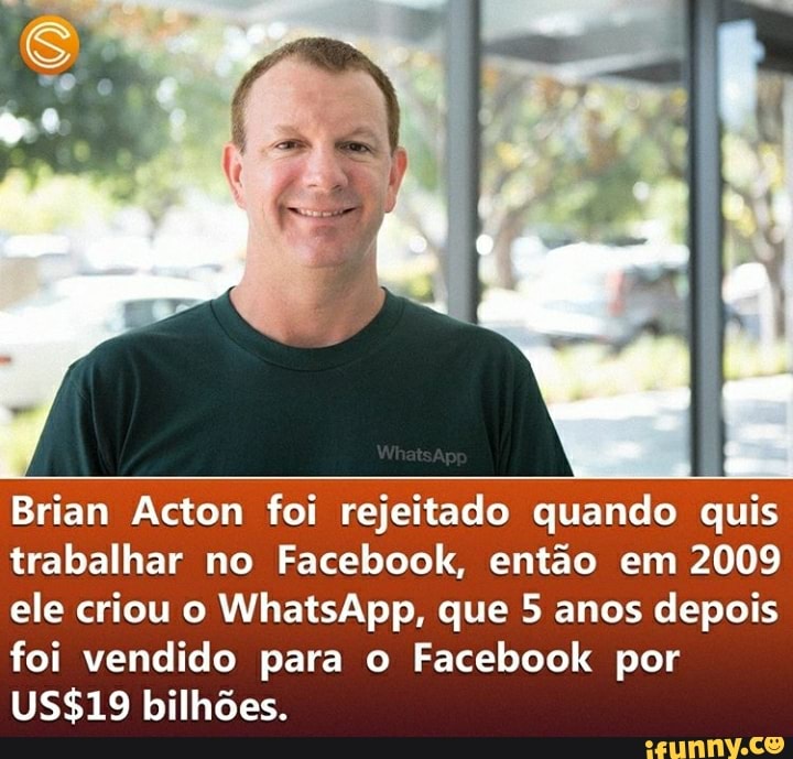 Brian Acton foi rejeitado quando quis trabalhar no Facebook, então em 2009 ele criou o WhatsApp, que 5 anos depois foi vendido para o Facebook por bilhões.