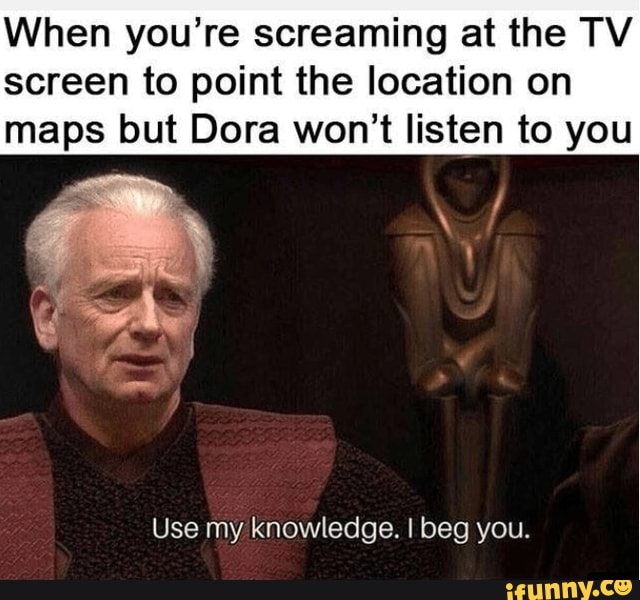 When you're screaming at the TV
screen to point the location on maps but Dora won't listen to you
Use my knowledge. I beg you.