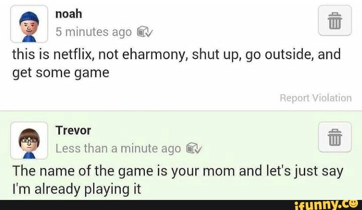 noah minutes ago @y
this is netflix, not eharmony, shut up, go outside, and get some game
Report Violation
Trevor
Less than a minute ago @Y
The name of the game is your mom and let's just say
I'm already playing it