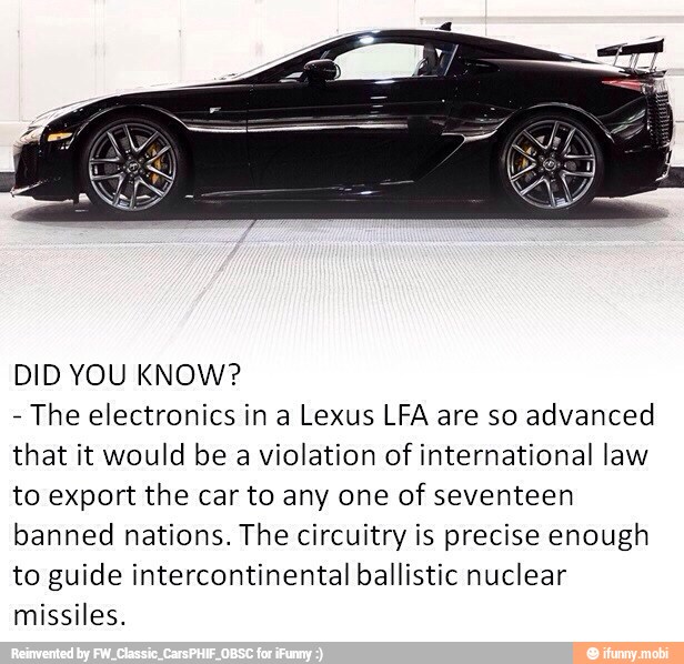 DID YOU KNOW?
The electronics in a Lexus LFA are so advanced
that it would be a violation of international law
to export the car to any one of seventeen
banned nations. The circuitry is precise enough
to guide intercontinental ballistic nuclear
missiles.