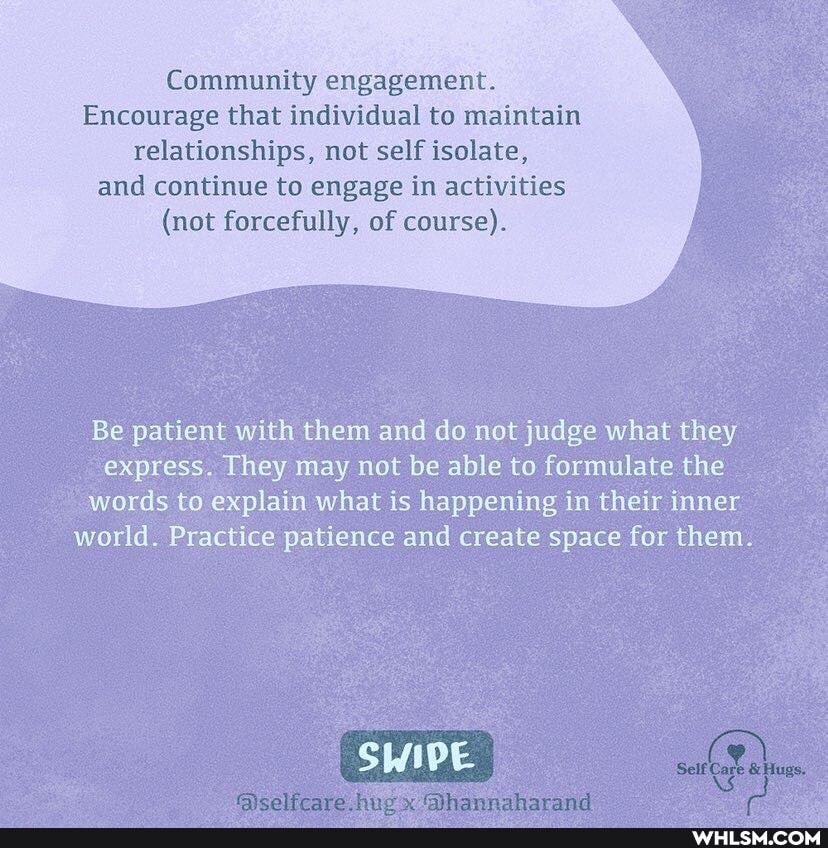Community engagement.
Encourage that individual to maintain relationships, not self isolate,
and continue to engage in activities
(not forcefully, of course).
Be patient with them and do not judge what they express. They may not be able to formulate the words to explain what is happening in their inner world. Practice patience and create space for them.
SWIPE I
