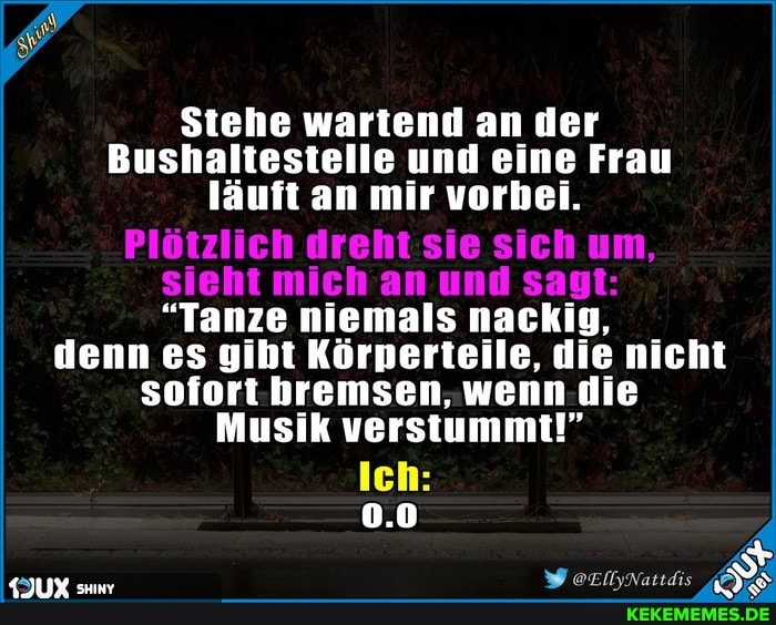Stehe wartend an der
Bushaltestelle und eine Frau läuft an mir vorbei.
Plötzlich dreht sie sich um, sieht mich an und sagt:
"Tanze niemals nackig,
denn es gibt Körperteile, die nicht sofort bremsen, wenn die
Musik verstummt!"