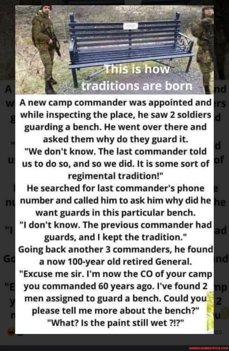 traditions are born
Anew camp commander was appointed and while inspecting the place, he saw 2 soldiers
guarding a bench. He went over there and
asked them why do they guard it.
"We don't know. The last commander told us to do so, and so we did. It is some sort of regimental tradition!"
He searched for last commander's phone number and called him to ask him why did he want guards in this particular bench.
"I don't know. The previous commander had guards, and I kept the tradition."
Going back another 3 commanders, he found a now 100-year old retired General.
"Excuse me sir. I'm now the CO of your camp you commanded 60 years ago. I've found 2 men assigned to guard a bench. Could you please tell me more about the bench?"
"What? Is the paint still wet ?!2"