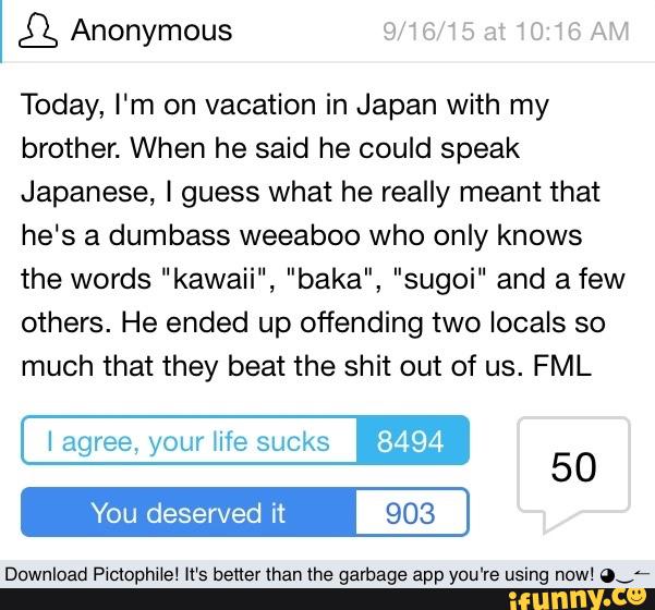 Today, I‘m on vacation in Japan with my
brother. When he said he could speak
Japanese, I guess what he really meant that
he‘s a dumbass weeaboo who only knows
the words “kawaii", "baka", "sugoi" and a few
others. He ended up offending two locals so
much that they beat the shit out of us. FML
I agree, your life sucks 8494
903
50
Download Pictophile! It’s better man the garbage app you're using now! ov-