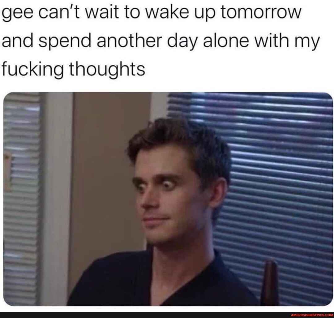 gee can't wait to wake up tomorrow and spend another day alone with my
fucking thoughts