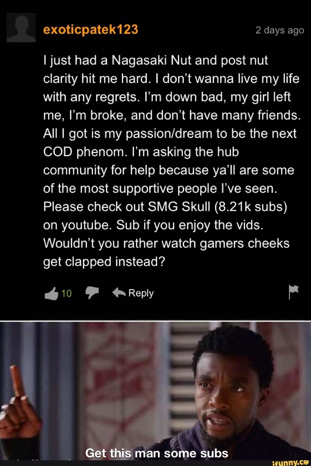 exoticpatek123 2 days ago
I just had a Nagasaki Nut and post nut clarity hit me hard. I don't wanna live my life with any regrets. I'm down bad, my girl left me, I'm broke, and don't have many friends.
All I got is my to be the next
COD phenom. I'm asking the hub community for help because ya'll are some of the most supportive people I ve seen.
Please check out SMG Skull (8.21k subs) on youtube. Sub if you enjoy the vids.
Wouldn't you rather watch gamers cheeks get clapped instead?
Reply
Get this man some subs