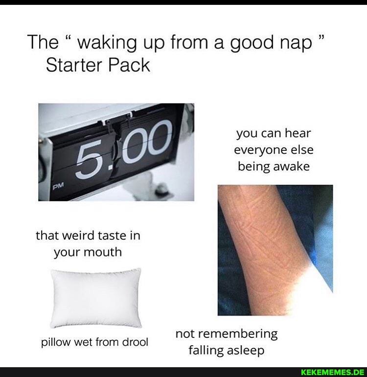 The " waking up from a good nap "
Starter Pack
you can hear everyone else being awake
that weird taste in your mouth
not remembering
pillow wet from drool falling asleep