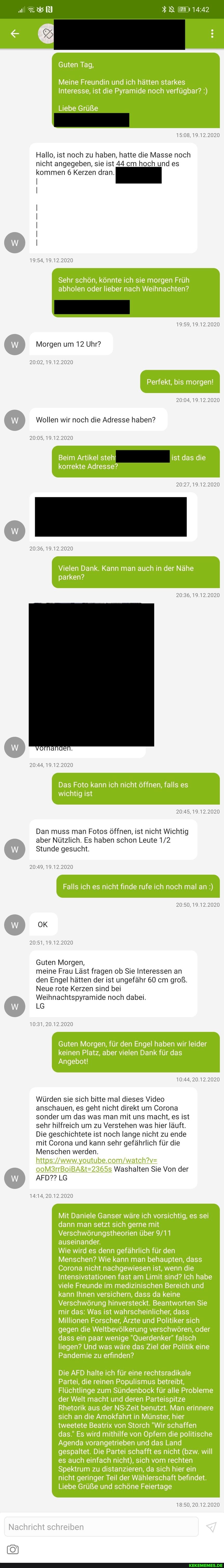 Guten Tag,
000
Meine Freundin und ich hätten starkes
Interesse, ist die Pyramide noch verfügbar?
Liebe Grüße
19.12.2020
Hallo, ist noch zu haben, hatte die Masse noch nicht angegeben, sie ist 44 cm hoch und es kommen 6 Kerzen dran.
19.12.2020
Sehr schön, könnte ich sie morgen Früh abholen oder lieber nach Weihnachten?
19.12.2020
Morgen um 12 Uhr?
19.12.2020
Perfekt, bis morgen!
19.12.2020
Wollen wir noch die Adresse haben?
19.12.2020
Beim Artikel steh! ist das die
korrekte Adresse?
19.12.2020
19.12.2020
Vielen Dank. Kann man auch in der Nähe parken?
19.12.2020
19.12.2020
Das Foto kann ich nicht öffnen, falls es
wichtig ist
19.12.2020
Dan muss man Fotos öffnen, ist nicht Wichtig aber Nützlich. Es haben schon Leute
Stunde gesucht.
19.12.2020
Falls ich es nicht finde rufe ich noch mal an
19.12.2020
19.12.2020
Guten Morgen,
meine Frau Läst fragen ob Sie Interessen an den Engel hätten der ist ungefähr 60 cm groß.
Neue rote Kerzen sind bei
Weihnachtspyramide noch dabei.
LG
20.12.2020
Guten Morgen, für den Engel haben wir leider
keinen Platz, aber vielen Dank für das
Angebot!
20.12.2020
Würden sie sich bitte mal dieses Video anschauen, es geht nicht direkt um Corona sonder um das was man mit uns macht, es ist sehr hilfreich um zu Verstehen was hier läuft.
Die geschichtete ist noch lange nicht zu ende mit Corona und kann sehr gefährlich für die
Menschen werden.
Washalten Sie Von der
www.
AFD?? LG
20.12.2020
Mit Daniele Ganser wäre ich vorsichtig, es sei dann man setzt sich gerne mit
Verschwörungstheorien über auseinander.
Wie wird es denn gefährlich für den
Menschen? Wie kann man behaupten, dass
Corona nicht nachgewiesen ist, wenn die
Intensivstationen fast am Limit sind? Ich habe viele Freunde im medizinischen Bereich und kann Ihnen versichern, dass da keine
Verschwörung hinversteckt. Beantworten Sie mir das: Was ist wahrscheinlicher, dass
Millionen Forscher, Ärzte und Politiker sich gegen die Weltbevölkerung verschwören, oder dass ein paar wenige "Querdenker" falsch liegen? Und was wäre das Ziel der Politik eine
Pandemie zu erfinden?
Die AFD halte ich für eine rechtsradikale
Partei, die reinen Populismus betreibt,
Flüchtlinge zum Sündenbock für alle Probleme der Welt macht und deren Parteispitze
Rhetorik aus der NS-Zeit benutzt. Man erinnere sich an die Amokfahrt in Münster, hier tweetete Beatrix von Storch "Wir schaffen das." Es wird mithilfe von Opfern die politische
Agenda vorangetrieben und das Land gespaltet. Die Partei schafft es nicht (bzw. will es auch einfach nicht), sich vom rechten
Spektrum zu distanzieren, da sich hier ein nicht geringer Teil der Wählerschaft befindet.
Liebe Grüße und schöne Feiertage
20.12.2020
Nachricht schreiben