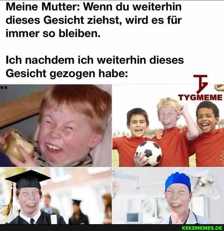 Meine Mutter: Wenn du weiterhin dieses Gesicht ziehst, wird es für immer so bleiben.
Ich nachdem ich weiterhin dieses
Gesicht gezogen habe:
