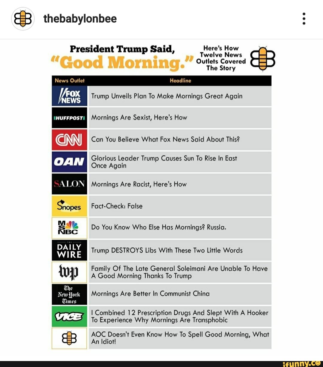 Twelve News
President Trump Said, Here's How E
EWS
Mornings Are Sexist, Here's How
Can You Believe What Fox News Said About This?
Glorious Leader Trump Causes Sun To Rise In East
Once Again
Trump Unveils Plan To Make Mornings Great Again
We Do You Know Who Else Has Mornings? Russia.
DAILY
ibs Wt I
WIRE
Trump DESTROYS Libs With These Two Little Words
Family Of The Late General Soleimani Are Unable To Have
A Good Morning Thanks To Trump
Mornings Are Better In Communist China
I Combined 12 Prescription Drugs And Slept With A Hooker
To Experience Why Mornings Are Transphobic
AOC Doesn't Even Know How To Spell Good Morning, What
An Idiot!
