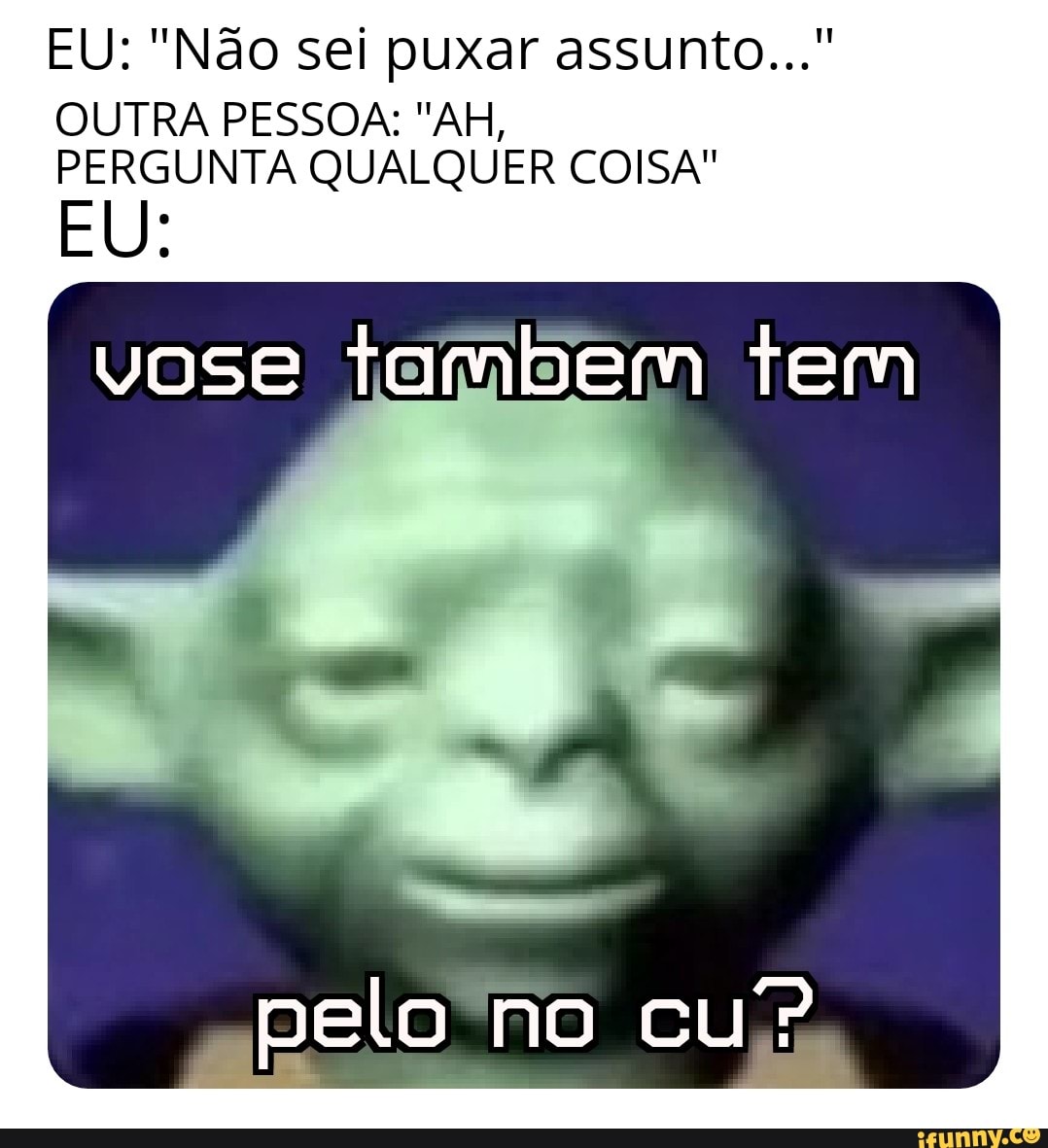 EU: "Não sei puxar assunto..."
OUTRA PESSOA: "AH,
PERGUNTA QUALQUER COISA"
EU:
vose tambem tem I
pelo no cu?